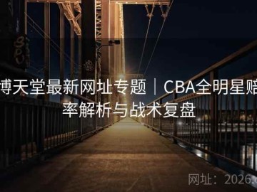 博天堂最新网址专题｜CBA全明星赔率解析与战术复盘