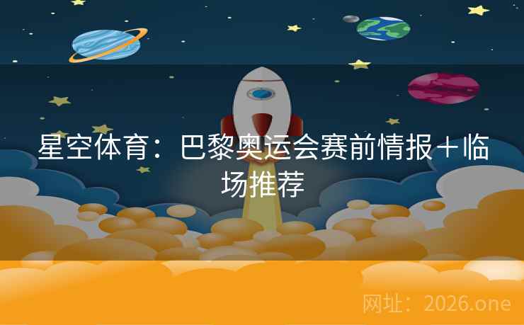 星空体育：巴黎奥运会赛前情报＋临场推荐