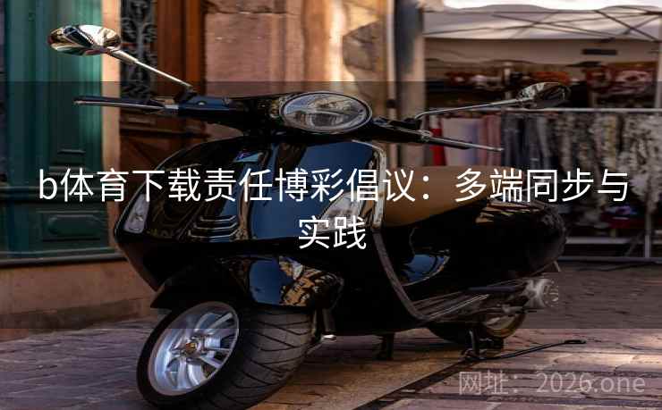 b体育下载责任博彩倡议:多端同步与实践 b体育下载责任博彩倡议:多端同步与实践